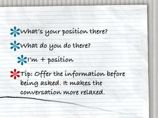 What’s your position there?
What do you do there?
  I’m + position
Tip: Offer the information before
being asked. It makes the
conversation more relaxed.
 