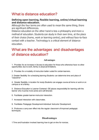 What is distance education?
Defining open learning, flexible learning, online/virtual learning
and distance education.
Although the four terms are often used to mean the same thing, there
are significant differences.
Distance education on the other hand is less a philosophy and more a
method of education. Students can study in their own time, at the place
of their choice (home, work or learning centre), and without face-to-face
contact with a teacher. Technology is a critical element of distance
education.
What are the advantages and disadvantages
of distance education?
Advantages
1. Provides for an increase in Access to education for those who otherwise have no other
opportunities due to work, family or physical limitations.
2. Provides for a modality of instruction better suited for certain learners.
3. Greater flexibility for scheduling learning-Students can determine time and place of
"classtime" .
4. Greater flexibility in location for study-Students can engage course at home or work or on
campus or at a library.
5. Distance Education is Learner Centered -DE places responsibility for learning with the
learner who must be more active and self directed.
6. Facilitates greater learner-instructor interaction.
7. Increased interaction with classmates.
8. Facilitates Pedagogic Development-Individual Instructor Development.
9. Produces a carry over effect into the regular classroom of imporved pedagogic
techniques.
Disadvantages
1.Time and frustration involved learning how to get on-line for novices.
 