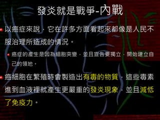 發炎就是戰爭-內戰
以癌症來說，它在許多方面看起來都像是人民不
服治理所造成的情況。
癌症的產生是因為細胞突變，並且宣告要獨立，開始建立自
己的領地。
癌細胞在繁殖時會製造出有毒的物質，這些毒素
進到血液裡就產生更嚴重的發炎現象，並且減低
了免疫力。
 