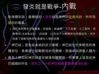 發炎就是戰爭-內戰
對身體來說，最糟糕的入侵者就是我們所吃進來的、所呼吸
進來的毒素。
現代食物裡充斥著毒素；防腐劑、殺蟲劑。人工色素、人工香料、突
變毒性(含致癌成份)、自由基、以及成千上萬種其他有毒成份。另外，
吃進了過敏性食物也會產生入侵的效應。
「淋巴結」是免疫系統的武力基礎。淋巴結位於策略性的身
體部位，負責建立起戰略性的防衛線。阻擋感染源進入體內。
最為人熟知的淋巴結是在腋窩和髖關節，但事實上這並非淋
巴組織的所在，百分之八十的淋巴組織是圍繞著消化道。
 