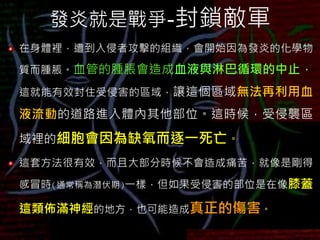 發炎就是戰爭-封鎖敵軍
在身體裡，遭到入侵者攻擊的組織，會開始因為發炎的化學物
質而腫脹。血管的腫脹會造成血液與淋巴循環的中止，
這就能有效封住受侵害的區域，讓這個區域無法再利用血
液流動的道路進入體內其他部位。這時候，受侵襲區
域裡的細胞會因為缺氧而逐一死亡。
這套方法很有效，而且大部分時候不會造成痛苦，就像是剛得
感冒時(通常稱為潛伏期)一樣，但如果受侵害的部位是在像膝蓋
這類佈滿神經的地方，也可能造成真正的傷害。
 