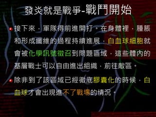 發炎就是戰爭-戰鬥開始
接下來，軍隊得前進開打。在身體裡，腫脹
和形成纖維的過程持續進展，白血球細胞就
會被化學訊號徵召到問題區域，這些體內的
基層戰士可以自由進出組織，前往敵區。
除非到了該區域已經徹底膠囊化的時候，白
血球才會出現進不了戰場的情況。
 