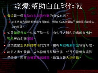 發燒:幫助白血球作戰
發燒是一個幫助白血球胞作戰的有效方法。
許多病毒和細菌都對溫度很敏感，例如 SARS病毒就不喜歡攝氏38度以
上的高溫。
如果體溫升高一些或下降一些，有些侵入體內的病菌會比較
容易被白血球消滅。
發燒也是加快身體循環的方式。還有幫助毒素排出等等好處。
許多人害怕發燒，以為發燒是某種疾病，或是怕發燒會讓腦
子受損，因而急著要降低體溫。這實在是大錯特錯。
 
