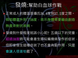 發燒:幫助白血球作戰
正常成人的體溫是攝氏36.4度到37.2度之間。
假如體溫升到了38度，表示身體需要藉由創造
熱度來對抗疾病。
發燒到什麼程度就該小心呢? 五歲以下的兒童，
超過38度時可能會產生類似癲癇病發作的症狀，
但即使發生這種症狀了也不會有副作用，只是
會讓人很害怕罷了。
 