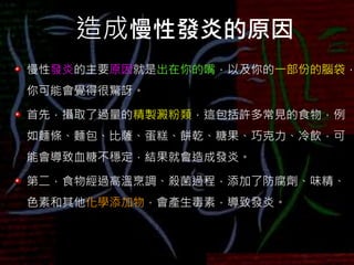 造成慢性發炎的原因
慢性發炎的主要原因就是出在你的嘴，以及你的一部份的腦袋，
你可能會覺得很驚訝。
首先，攝取了過量的精製澱粉類，這包括許多常見的食物，例
如麵條、麵包、比薩、蛋糕、餅乾、糖果、巧克力、冷飲，可
能會導致血糖不穩定，結果就會造成發炎。
第二，食物經過高溫烹調、殺菌過程，添加了防腐劑、味精、
色素和其他化學添加物，會產生毒素，導致發炎。
 
