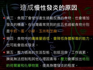 造成慢性發炎的原因
第三，食用了會使你產生過敏反應的食物，也會增加
發炎的機會。在台灣最常見到的前五名過敏食物分別
是牛奶、蛋、小麥、玉米和芝麻。
第四，食物中的纖維量過低，會降低身體解毒的能力，
也可能會造成發炎。
第五，壓力過高的生活型態，包括沮喪、工作過累、
脾氣無法控制和其他心理因素等。壓力會釋放出特別
的荷爾蒙和化學物質，提高身體發炎的程度。
 