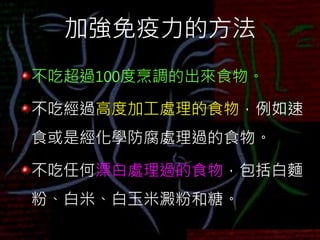 加強免疫力的方法
不吃超過100度烹調的出來食物。
不吃經過高度加工處理的食物，例如速
食或是經化學防腐處理過的食物。
不吃任何漂白處理過的食物，包括白麵
粉、白米、白玉米澱粉和糖。
 