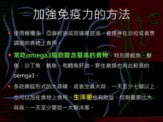 加強免疫力的方法
使用橄欖油、亞麻籽油或琉璃萵苣油，直接淋在沙拉或者烹
調過的食物上食用。
常吃omega3脂肪酸含量高的食物，特別是鮭魚、鯡
魚、沙丁魚、鮪魚、和鱈魚肝油。野生禽類也有此較高的
oemga3。
多吃藥錠形式的大蒜精，或者生食大蒜，一天至少七瓣以上，
也可以加在食物上食用。生洋蔥也有助益，但劑量要比大
蒜高。一天至少要吃一大顆洋蔥。
 