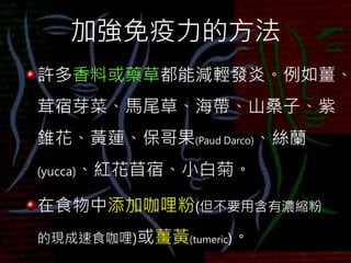 加強免疫力的方法
許多香料或藥草都能減輕發炎。例如薑、
茸宿芽菜、馬尾草、海帶、山桑子、紫
錐花、黃蓮、保哥果(Paud Darco)、絲蘭
(yucca)、紅花苜宿、小白菊。
在食物中添加咖哩粉(但不要用含有濃縮粉
的現成速食咖哩)或薑黃(tumeric)。
 