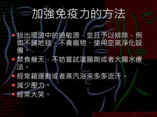 加強免疫力的方法
找出環境中的過敏源，並且予以排除，例
如不鋪地毯、不養寵物、使用空氣淨化設
備。
禁食幾天，不妨嘗試灌腸劑或者大腸水療
法。
經常藉運動或者蒸汽浴來多多流汗。
減少壓力。
經常大笑。
 