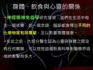 身體、飲食與心靈的關係
神經精神免疫學研究發現，我們在生活中每
生一個感覺、起一個念頭，腦部都會釋出不同的
化學物質和荷爾蒙，足以影響身體健康。
在此之前，大部分醫生認為心靈與身體之間沒
有任何關聯，可以想見這個新興科學對醫學界造
成的衝擊有多大。
 
