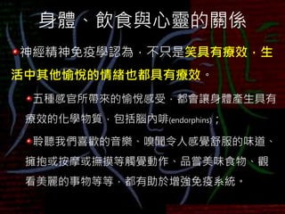 身體、飲食與心靈的關係
神經精神免疫學認為，不只是笑具有療效，生
活中其他愉悅的情緒也都具有療效。
五種感官所帶來的愉悅感受，都會讓身體產生具有
療效的化學物質，包括腦內啡(endorphins)；
聆聽我們喜歡的音樂、嗅聞令人感覺舒服的味道、
擁抱或按摩或撫摸等觸覺動作、品嘗美味食物、觀
看美麗的事物等等，都有助於增強免疫系統。
 