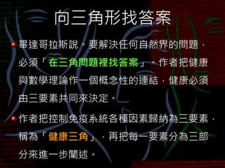 向三角形找答案
畢達哥拉斯說。要解決任何自然界的問題，
必須「在三角問題裡找答案」。作者把健康
與數學理論作一個概念性的連結，健康必須
由三要素共同來決定。
作者把控制免疫系統各種因素歸納為三要素，
稱為「健康三角」，再把每一要素分為三部
分來進一步闡述。
 