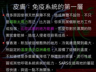 皮膚︰免疫系統的第一層
很多原因使得天然屏障不見，造成身體不設防，不只
是唱歌太用力而已。比方說，你來到某個新地方工作
或投宿，比你以前的地方乾燥，那麼你對於濕潤的防
禦就會乾掉，造成入侵者很容易成長。
像香港，新加坡這樣酷熱的地方，冷氣總是開到最大，
所設定的溫度是全亞洲最低。人習慣了這樣的溫度，
不知道這是多麼嚴重降低了身體對抗感冒、流行性感
冒或其他呼吸系統疾病的能力， SARS在這兩地的蔓延
很快速，與這一點不無關係。
 