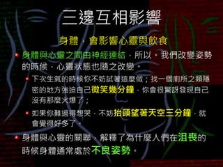 三邊互相影響
身體，會影響心靈與飲食
身體與心靈之間由神經連結，所以。我們改變姿勢
的時候，心靈狀態也隨之改變。
下次生氣的時候你不妨試著這麼做；找一個廁所之類隱
密的地方強迫自己微笑幾分鐘，你會很驚訝發現自己
沒有那麼火爆了；
如果你難過得想哭，不妨抬頭望著天空三分鐘，就
會覺得好多了。
身體與心靈的關聯，解釋了為什麼人們在沮喪的
時候身體通常處於不良姿勢。
 