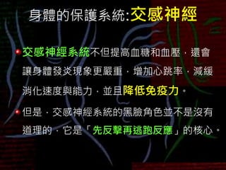 身體的保護系統:交感神經
交感神經系統不但提高血糖和血壓，還會
讓身體發炎現象更嚴重，增加心跳率，減緩
消化速度與能力，並且降低免疫力。
但是，交感神經系統的黑臉角色並不是沒有
道理的，它是「先反擊再逃跑反應」的核心。
 