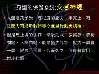 身體的保護系統:交感神經
人體能夠承受一定程度的壓力，事實上，有一
些壓力有助於我們專心並且行動更積極。
但是無止境的工作、最後期限、寂寞感、感情
問題、人際間題、股票損失等等，壓力一層疊
一層，變成了習慣。久而久之，健康將會因此
付出代價。
 