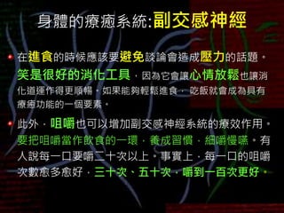 身體的療癒系統:副交感神經
在進食的時候應該要避免談論會造成壓力的話題。
笑是很好的消化工具，因為它會讓心情放鬆也讓消
化道運作得更順暢。如果能夠輕鬆進食， 吃飯就會成為具有
療癒功能的一個要素。
此外，咀嚼也可以增加副交感神經系統的療效作用。
要把咀嚼當作飲食的一環，養成習慣，細嚼慢嚥。有
人說每一口要嚼二十次以上。事實上，每一口的咀嚼
次數愈多愈好，三十次、五十次，嚼到一百次更好。
 