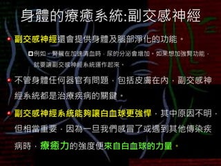 身體的療癒系統:副交感神經
副交感神經還會提供身體及腦部淨化的功能。
例如，腎臟在加速清血時，尿的分泌會增加。如果想加強腎功能，
就要讓副交感神經系統運作起來。
不管身體任何器官有問題，包括皮膚在內，副交感神
經系統都是治療疾病的關鍵。
副交感神經系統能夠讓白血球更強悍，其中原因不明，
但相當重要，因為一旦我們感冒了或遇到其他傳染疾
病時，療癒力的強度便來自白血球的力量。
 