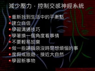 減少壓力，控制交感神經系統
重新找到生活中的平衡點
建立自信
學習溝通技巧
學著換一個角度看事情
不要輕易放棄
做一些讓腦袋沒時間想煩惱的事
度假或旅遊，接近大自然
學習新事物
 