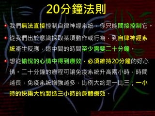 20分鐘法則
我們無法直接控制自律神經系統，你只能間接控制它。
從我們出於意識採取某項動作或行為，到自律神經系
統產生反應，這中間的時間至少需要二十分鐘。
想從愉悅的心情中得到療效，必須維持20分鐘的好心
情。二十分鐘的療程可讓免疫系統升高兩小時，時間
越長，免疫系統增強越多，比例大約是一比三；一小
時的快樂大約製造三小時的身體療效。
 