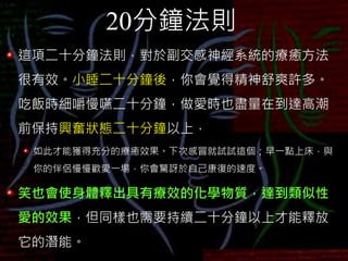 20分鐘法則
這項二十分鐘法則，對於副交感神經系統的療癒方法
很有效。小睡二十分鐘後，你會覺得精神舒爽許多。
吃飯時細嚼慢嚥二十分鐘，做愛時也盡量在到達高潮
前保持興奮狀態二十分鐘以上，
如此才能獲得充分的療癒效果。下次感冒就試試這個；早一點上床，與
你的伴侶慢慢歡愛一場，你會驚訝於自己康復的速度。
笑也會使身體釋出具有療效的化學物質，達到類似性
愛的效果，但同樣也需要持續二十分鐘以上才能釋放
它的潛能。
 