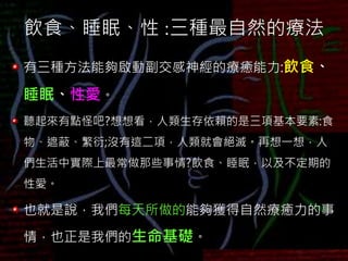 飲食、睡眠、性 :三種最自然的療法
有三種方法能夠啟動副交感神經的療癒能力:飲食、
睡眠、性愛。
聽起來有點怪吧?想想看，人類生存依賴的是三項基本要素:食
物、遮蔽、繁衍;沒有這二項，人類就會絕滅。再想一想，人
們生活中實際上最常做那些事情?飲食、睡眠，以及不定期的
性愛。
也就是說，我們每天所做的能夠獲得自然療癒力的事
情，也正是我們的生命基礎。
 