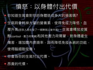 憤怒︰以身體付出代價
你知道生氣會對你的身體造成多大的損害嗎?
生氣時會耗掉大量的營養素，使得免疫力降低。血
壓升高(很多人是在發了一頓脾氣以後中風)，生氣會釋放皮質
醇(cortisol，壓力荷爾蒙)和其他壓力荷爾蒙，對身體產生
傷害，增加體內燃燒率，因而降低免疫系統的功能，
使得腦細胞受傷。
你會為你的生氣付出代價。
昂貴的代價。
 