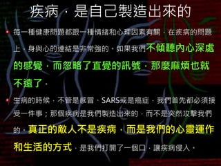 疾病，是自己製造出來的
每一種健康問題都跟一種情緒和心理因素有關，在疾病的問題
上，身與心的連結是非常強的。如果我們不傾聽內心深處
的感覺，而忽略了直覺的訊號，那麼麻煩也就
不遠了。
生病的時候，不管是感冒、SARS或是癌症，我們首先都必須接
受一件事；那個疾病是我們製造出來的，而不是突然攻擊我們
的。真正的敵人不是疾病，而是我們的心靈運作
和生活的方式，是我們打開了一個口，讓疾病侵入。
 