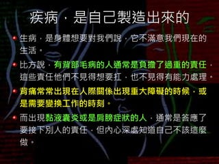 疾病，是自己製造出來的
生病，是身體想要對我們說，它不滿意我們現在的
生活。
比方說，有背部毛病的人通常是負擔了過重的責任，
這些責任他們不見得想要扛，也不見得有能力處理。
背痛常常出現在人際關係出現重大障礙的時候，或
是需要變換工作的時刻。
而出現黏液囊炎或是肩膀症狀的人，通常是答應了
要接下別人的責任，但內心深處知道自己不該這麼
做。
 