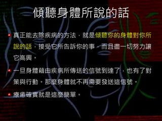 傾聽身體所說的話
真正能去除疾病的方法，就是傾聽你的身體對你所
說的話，接受它所告訴你的事，而且盡一切努力讓
它高興。
一旦身體藉由疾病所傳送的信號到達了，也有了對
策與行動。那麼身體就不再需要發送這信號。
療癒確實就是這麼簡單。
 