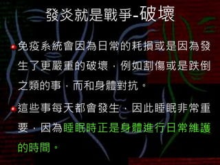 發炎就是戰爭-破壞
免疫系統會因為日常的耗損或是因為發
生了更嚴重的破壞，例如割傷或是跌倒
之類的事，而和身體對抗。
這些事每天都會發生，因此睡眠非常重
要，因為睡眠時正是身體進行日常維護
的時間。
 