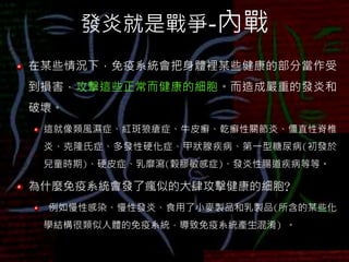 發炎就是戰爭-內戰
在某些情況下，免疫系統會把身體裡某些健康的部分當作受
到損害，攻擊這些正常而健康的細胞。而造成嚴重的發炎和
破壞。
這就像類風濕症、紅斑狼瘡症、牛皮癬、乾癬性關節炎、僵直性脊椎
炎、克隆氏症、多發性硬化症、甲狀腺疾病、第一型糖尿病(初發於
兒童時期)、硬皮症、乳靡瀉(穀膠敏感症)、發炎性腸道疾病等等。
為什麼免疫系統會發了瘋似的大肆攻擊健康的細胞?
例如慢性感染、慢性發炎、食用了小麥製品和乳製品(所含的某些化
學結構很類似人體的免疫系統，導致免疫系統產生混淆) 。
 