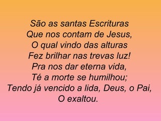 São as santas Escrituras
Que nos contam de Jesus,
O qual vindo das alturas
Fez brilhar nas trevas luz!
Pra nos dar eterna vida,
Té a morte se humilhou;
Tendo já vencido a lida, Deus, o Pai,
O exaltou.
 