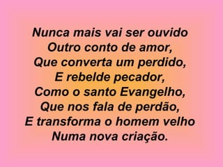 Nunca mais vai ser ouvido
Outro conto de amor,
Que converta um perdido,
E rebelde pecador,
Como o santo Evangelho,
Que nos fala de perdão,
E transforma o homem velho
Numa nova criação.
 