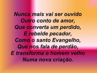 Nunca mais vai ser ouvido
Outro conto de amor,
Que converta um perdido,
E rebelde pecador,
Como o santo Evangelho,
Que nos fala de perdão,
E transforma o homem velho
Numa nova criação.
 