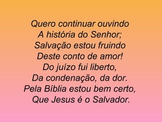 Quero continuar ouvindo
A história do Senhor;
Salvação estou fruindo
Deste conto de amor!
Do juízo fui liberto,
Da condenação, da dor.
Pela Bíblia estou bem certo,
Que Jesus é o Salvador.
 
