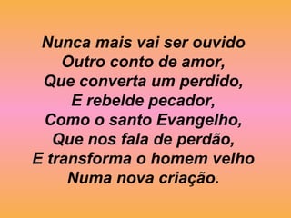 Nunca mais vai ser ouvido
Outro conto de amor,
Que converta um perdido,
E rebelde pecador,
Como o santo Evangelho,
Que nos fala de perdão,
E transforma o homem velho
Numa nova criação.
 