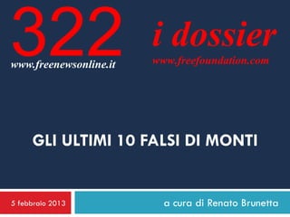 322
www.freenewsonline.it
                        i dossier
                        www.freefoundation.com




     GLI ULTIMI 10 FALSI DI MONTI


5 febbraio 2013           a cura di Renato Brunetta
 