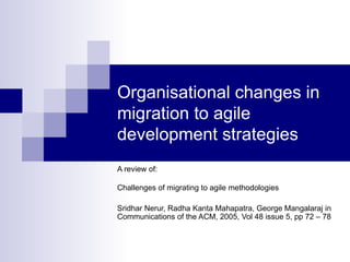 Organisational changes in
migration to agile
development strategies
A review of:

Challenges of migrating to agile methodologies

Sridhar Nerur, Radha Kanta Mahapatra, George Mangalaraj in
Communications of the ACM, 2005, Vol 48 issue 5, pp 72 – 78
 
