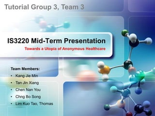 Tutorial Group 3, Team 3
 LOGO



IS3220 Mid-Term Presentation
        Towards a Utopia of Anonymous Healthcare




 Team Members:
 • Kang Jie Min
 • Tan Jin Xiang
 • Chen Nan You
 • Chng Bo Song
 • Lim Kuo Tao, Thomas
 