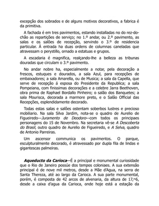 excepção dos sobrados e de alguns motivos decorativos, a fabrica é
da primitiva.
A fachada é em tres pavimentos, estando installadas no do rez-do-
chão as repartições de serviço; no 1.º andar, ou 2.º pavimento, as
salas e os salões de recepção, servindo o 3.º de residencia
particular. Á entrada ha duas ordens de columnas caneladas que
atravessam o perystillo, ornado a estatuas e grupos.
A escadaria é magnifica, realçando-lhe a belleza as tribunas
douradas que circulam o 3.º pavimento.
No andar nobre ha, especialmente a notar, pela decoração a
frescos, estuques e dourados, a sala Azul, para recepções de
embaixadores; a sala Amarella, ou de Musica; a sala da Capella, que
serve de recepção á esposa do Presidente da Republica; a sala
Pompeiana, com finissimas decorações e a celebre Jarra Beethoven,
obra prima de Raphael Bordallo Pinheiro; o salão dos Banquetes; a
sala Mourisca, decorada a marmore preto, e o Salão Official das
Recepções, esplendidamente decorado.
Todas estas salas e salões ostentam soberbos lustres e precioso
mobiliario. Na sala Silva Jardim, nota-se o quadro de Aurelio de
Figueiredo—Juramento de Deodoro—com todos os principaes
personagens do 15 de Novembro. Na secretaria vê-se A Descoberta
do Brasil, outro quadro de Aurelio de Figueiredo, e A Selva, quadro
de Antonio Parreiras.
Um ascensor communica os pavimentos. O parque,
esculpturalmente decorado, é atravessado por dupla fila de lindas e
gigantescas palmeiras.
Aqueducto da Carioca—É a principal e monumental curiosidade
que o Rio de Janeiro possúe dos tempos coloniaes. A sua extensão
principal é de nove mil metros, desde a Mãe d’Agua, na serra de
Santa Thereza, até ao largo da Carioca. A sua parte monumental,
porém, é composta de 42 arcos de alvenaria, da altura de 17,ᵐ6,
desde a caixa d’agua da Carioca, onde hoje está a estação da
 