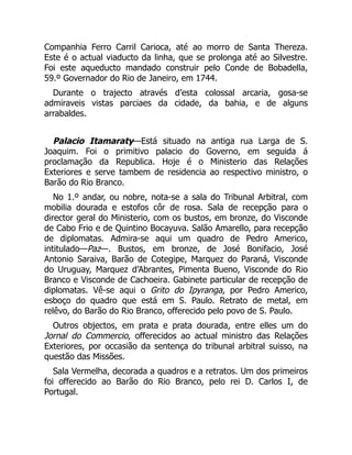 Companhia Ferro Carril Carioca, até ao morro de Santa Thereza.
Este é o actual viaducto da linha, que se prolonga até ao Silvestre.
Foi este aqueducto mandado construir pelo Conde de Bobadella,
59.º Governador do Rio de Janeiro, em 1744.
Durante o trajecto através d’esta colossal arcaria, gosa-se
admiraveis vistas parciaes da cidade, da bahia, e de alguns
arrabaldes.
Palacio Itamaraty—Está situado na antiga rua Larga de S.
Joaquim. Foi o primitivo palacio do Governo, em seguida á
proclamação da Republica. Hoje é o Ministerio das Relações
Exteriores e serve tambem de residencia ao respectivo ministro, o
Barão do Rio Branco.
No 1.º andar, ou nobre, nota-se a sala do Tribunal Arbitral, com
mobilia dourada e estofos côr de rosa. Sala de recepção para o
director geral do Ministerio, com os bustos, em bronze, do Visconde
de Cabo Frio e de Quintino Bocayuva. Salão Amarello, para recepção
de diplomatas. Admira-se aqui um quadro de Pedro Americo,
intitulado—Paz—. Bustos, em bronze, de José Bonifacio, José
Antonio Saraiva, Barão de Cotegipe, Marquez do Paraná, Visconde
do Uruguay, Marquez d’Abrantes, Pimenta Bueno, Visconde do Rio
Branco e Visconde de Cachoeira. Gabinete particular de recepção de
diplomatas. Vê-se aqui o Grito do Ipyranga, por Pedro Americo,
esboço do quadro que está em S. Paulo. Retrato de metal, em
relêvo, do Barão do Rio Branco, offerecido pelo povo de S. Paulo.
Outros objectos, em prata e prata dourada, entre elles um do
Jornal do Commercio, offerecidos ao actual ministro das Relações
Exteriores, por occasião da sentença do tribunal arbitral suisso, na
questão das Missões.
Sala Vermelha, decorada a quadros e a retratos. Um dos primeiros
foi offerecido ao Barão do Rio Branco, pelo rei D. Carlos I, de
Portugal.
 