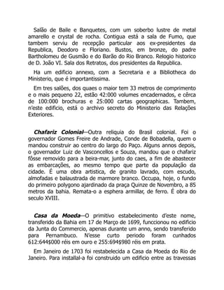Salão de Baile e Banquetes, com um soberbo lustre de metal
amarello e crystal de rocha. Contigua está a sala de Fumo, que
tambem serviu de recepção particular aos ex-presidentes da
Republica, Deodoro e Floriano. Bustos, em bronze, do padre
Bartholomeu de Gusmão e do Barão do Rio Branco. Relogio historico
de D. João VI. Sala dos Retratos, dos presidentes da Republica.
Ha um edificio annexo, com a Secretaria e a Bibliotheca do
Ministerio, que é importantissima.
Em tres salões, dos quaes o maior tem 33 metros de comprimento
e o mais pequeno 22, estão 42:000 volumes encadernados, e cêrca
de 100:000 brochuras e 25:000 cartas geographicas. Tambem,
n’este edificio, está o archivo secreto do Ministerio das Relações
Exteriores.
Chafariz Colonial—Outra reliquia do Brasil colonial. Foi o
governador Gomes Freire de Andrade, Conde de Bobadella, quem o
mandou construir ao centro do largo do Paço. Alguns annos depois,
o governador Luiz de Vasconcellos e Souza, mandou que o chafariz
fôsse removido para a beira-mar, junto do caes, a fim de abastecer
as embarcações, ao mesmo tempo que parte da população da
cidade. É uma obra artistica, de granito lavrado, com escudo,
almofadas e balaustrada de marmore branco. Occupa, hoje, o fundo
do primeiro polygono ajardinado da praça Quinze de Novembro, a 85
metros da bahia. Remata-o a esphera armillar, de ferro. É obra do
seculo XVIII.
Casa da Moeda—O primitivo estabelecimento d’este nome,
transferido da Bahia em 17 de Março de 1699, funccionou no edificio
da Junta do Commercio, apenas durante um anno, sendo transferido
para Pernambuco. N’esse curto periodo foram cunhados
612:644$000 réis em ouro e 255:694$980 réis em prata.
Em Janeiro de 1703 foi restabelecida a Casa da Moeda do Rio de
Janeiro. Para installal-a foi construido um edificio entre as travessas
 