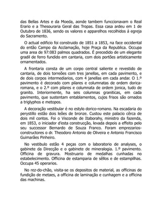 das Bellas Artes e da Moeda, aonde tambem funccionavam o Real
Erario e a Thesouraria Geral das Tropas. Essa casa ardeu em 1 de
Outubro de 1836, sendo os valores e apparelhos recolhidos á egreja
do Sacramento.
O actual edificio foi construido de 1851 a 1853, na face occidental
do então Campo da Acclamação, hoje Praça da Republica. Occupa
uma area de 97:083 palmos quadrados. É precedido de um elegante
gradil de ferro fundido em cantaria, com dois portões artisticamente
ornamentados.
A frontaria consta de um corpo central saliente e revestido de
cantaria, de dois torreões com tres janellas, em cada pavimento, e
de dois corpos intermediarios, com 4 janellas em cada andar. O 1.º
pavimento é decorado com pilares e columnatas de ordem dorica-
romana, e o 2.º com pilares e columnata de ordem jonica, tudo de
granito. Interiormente, ha seis columnas graniticas, em cada
pavimento, que sustentam entablamentos, cujos frisos são ornados
a triglyphos e metopos.
A decoração vestibular é no estylo dorico-romano. Na escadaria do
perystillo estão dois leões de bronze. Custou este palacio cêrca de
dois mil contos. Foi o Visconde de Itaborahy, ministro da fazenda,
em 1853, o iniciador d’esta construcção, levada depois a effeito pelo
seu successor Bernardo de Souza Franco. Foram emprezarios-
constructores o dr. Theodoro Antonio de Oliveira e Antonio Francisco
Guimarães Pinheiro.
No vestibulo estão 4 peças com o laboratorio de analyses, o
gabinete da Direcção e o gabinete de mineralogia. 1.º pavimento.
Officina de gravura. Mostruario de medalhas cunhadas no
estabelecimento. Officina de estamparia de sêllos e de estampilhas.
Occupa 45 operarios.
No rez-do-chão, visita-se os depositos de material, as officinas de
fundição de metaes, a officina de laminação e cunhagem e a officina
das machinas.
 