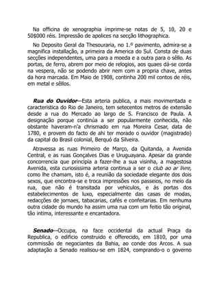 Na officina de xenographia imprime-se notas de 5, 10, 20 e
50$000 réis. Impressão de apolices na secção lithographica.
No Deposito Geral da Thesouraria, no 1.º pavimento, admira-se a
magnifica installação, a primeira da America do Sul. Consta de duas
secções independentes, uma para a moeda e a outra para o sêllo. As
portas, de ferro, abrem por meio de relogios, aos quaes dá-se corda
na vespera, não se podendo abrir nem com a propria chave, antes
da hora marcada. Em Maio de 1908, continha 200 mil contos de réis,
em metal e sêllos.
Rua do Ouvidor—Esta arteria publica, a mais movimentada e
caracteristica do Rio de Janeiro, tem setecentos metros de extensão
desde a rua do Mercado ao largo de S. Francisco de Paula. A
designação porque continúa a ser popularmente conhecida, não
obstante haveram-n’a chrismado em rua Moreira Cesar, data de
1780, e provem do facto de ahi ter morado o ouvidor (magistrado)
da capital do Brasil colonial, Berquó da Silveira.
Atravessa as ruas Primeiro de Março, da Quitanda, a Avenida
Central, e as ruas Gonçalves Dias e Uruguayana. Apesar da grande
concorrencia que principia a fazer-lhe a sua visinha, a magestosa
Avenida, esta curiosissima arteria continua a ser o club ao ar livre,
como lhe chamam, isto é, a reunião da sociedade elegante dos dois
sexos, que encontra-se e troca impressões nos passeios, no meio da
rua, que não é transitada por vehiculos, e ás portas dos
estabelecimentos de luxo, especialmente das casas de modas,
redacções de jornaes, tabacarias, cafés e confeitarias. Em nenhuma
outra cidade do mundo ha assim uma rua com um feitio tão original,
tão intima, interessante e encantadora.
Senado—Occupa, na face occidental da actual Praça da
Republica, o edificio construido e offerecido, em 1810, por uma
commissão de negociantes da Bahia, ao conde dos Arcos. A sua
adaptação a Senado realisou-se em 1824, comprando-o o governo
 