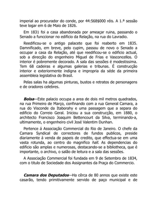 imperial ao procurador do conde, por 44:568$000 réis. A 1.ª sessão
teve logar em 6 de Maio de 1826.
Em 1831 foi a casa abandonada por ameaçar ruina, passando o
Senado a funccionar no edificio da Relação, na rua do Lavradio.
Reedificou-se o antigo palacete que foi reaberto em 1835.
Damnificado, em breve, pelo cupim, passou de novo o Senado a
occupar a casa da Relação, até que reedificou-se o edificio actual,
sob a direcção do engenheiro Miguel de Frias e Vasconcellos. O
interior é pobremente decorado. A sala das sessões é modestissima.
Tem 68 cadeiras e algumas galerias e tribunas. É construcção
interior e exteriormente indigna e impropria da séde da primeira
assembleia legislativa do Brasil.
Pelas salas ha algumas pinturas, bustos e retratos de personagens
e de oradores celebres.
Bolsa—Este palacio occupa a area de dois mil metros quadrados,
na rua Primeiro de Março, confinando com a rua General Camara, a
rua do Visconde da Itaborahy e uma passagem que a separa do
edificio do Correio Geral. Iniciou a sua construcção, em 1880, o
architecto Francisco Joaquim Bettencourt da Silva, terminando-a,
ultimamente, o engenheiro civil José Valentim Dunhan.
Pertence á Associação Commercial do Rio de Janeiro. O chefe da
Camara Syndical de correctores de fundos publicos, preside
diariamente á venda de papeis de credito, que effectua-se em uma
vasta rotunda, ao centro do magnifico hall. As dependencias do
edificio são amplas e numerosas, destacando-se a bibliotheca, que é
importante, o archivo, o salão de leitura e a sala das sessões.
A Associação Commercial foi fundada em 9 de Setembro de 1834,
com o titulo de Sociedade dos Assignantes da Praça do Commercio.
Camara dos Deputados—Ha cêrca de 80 annos que existe este
casarão, tendo primitivamente servido de paço municipal e de
 