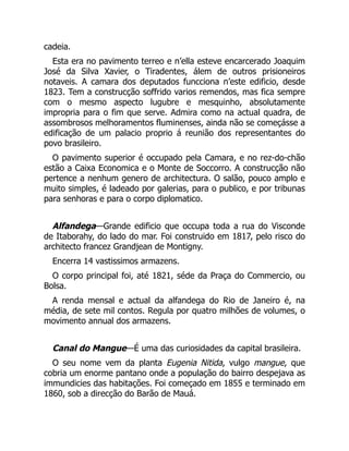 cadeia.
Esta era no pavimento terreo e n’ella esteve encarcerado Joaquim
José da Silva Xavier, o Tiradentes, álem de outros prisioneiros
notaveis. A camara dos deputados funcciona n’este edificio, desde
1823. Tem a construcção soffrido varios remendos, mas fica sempre
com o mesmo aspecto lugubre e mesquinho, absolutamente
impropria para o fim que serve. Admira como na actual quadra, de
assombrosos melhoramentos fluminenses, ainda não se começásse a
edificação de um palacio proprio á reunião dos representantes do
povo brasileiro.
O pavimento superior é occupado pela Camara, e no rez-do-chão
estão a Caixa Economica e o Monte de Soccorro. A construcção não
pertence a nenhum genero de architectura. O salão, pouco amplo e
muito simples, é ladeado por galerias, para o publico, e por tribunas
para senhoras e para o corpo diplomatico.
Alfandega—Grande edificio que occupa toda a rua do Visconde
de Itaborahy, do lado do mar. Foi construido em 1817, pelo risco do
architecto francez Grandjean de Montigny.
Encerra 14 vastissimos armazens.
O corpo principal foi, até 1821, séde da Praça do Commercio, ou
Bolsa.
A renda mensal e actual da alfandega do Rio de Janeiro é, na
média, de sete mil contos. Regula por quatro milhões de volumes, o
movimento annual dos armazens.
Canal do Mangue—É uma das curiosidades da capital brasileira.
O seu nome vem da planta Eugenia Nitida, vulgo mangue, que
cobria um enorme pantano onde a população do bairro despejava as
immundicies das habitações. Foi começado em 1855 e terminado em
1860, sob a direcção do Barão de Mauá.
 