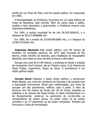 predio da rua Treze de Maio, outr’ora escóla publica. Foi restaurado
em 1895.
A Municipalidade, ou Prefeitura, funcciona em um vasto edificio da
Praça da Republica, lado oriental. Álem de varias salas e salões,
amplos e bem decorados e guarnecidos, a Prefeitura encerra uma
importante bibliotheca.
Em 1904, a receita municipal foi de réis 28:302:269$242, e a
despeza de 28:217:890$888 réis.
Em 1905, foi a receita de 23:834:861$000 réis, e a despeza de
23:807:521$463 réis.
Imprensa Nacional—Este amplo edificio, com 89 metros de
frontaria, foi mandado construir, em 1877, pelo Visconde do Rio
Branco, então ministro da fazenda, para installação da Typographia
Nacional, com todos os seus serviços annexos e derivados.
Occupa uma area de 8:148 metros, e prolonga-se desde a estação
da Companhia Carril Carioca, até ao Theatro Lyrico. O dr. Antonio de
Paula Freitas, engenheiro, dirigiu as obras. A architectura é em
estylo gothico-inglez.
Correio Geral—Esboçou o plano d’este edificio, o constructor
Pedro Bosisio, por conta do ministerio da Fazenda e de accôrdo com
a Associação Commercial. Afinal esta collectividade, que tinha de
occupar um dos pavimentos, edificou casa á parte. A obra do
Governo tem 40 metros de frente por 39 de fundo, dirigindo os
trabalhos o dr. Antonio de Paula Freitas. O estylo architectonico é o
do Renascimento, vendo-se no pavimento do rez-do-chão os
caracteristicos da ordem jonica, no andar nobre os da ordem
corinthia e no 3.º pavimento os da ordem composita. Também ahi
funcciona a Caixa de Amortisação.
É
 