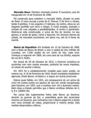 Mercado Novo—Tambem chamado Central. É novissimo, pois foi
inaugurado em 15 de Fevereiro de 1908.
Foi construido para substituir o mercado Velho, situado na praia
do Peixe. O novo occupa a praia de D. Manuel. É de ferro e vitraes,
tendo 8 portões, 4 nos angulos e 4 lateraes. Ao centro, eleva-se um
elegante pavilhão com torre e relogio. É muito arejado, asseiado e
cortado de ruas calçadas a parallelipipedos. O centro é ajardinado.
Destina-se esta construcção, a unica do Rio de Janeiro, no seu
genero, á venda de peixe, carne e legumes. Em diversos bairros da
cidade, ha mercados provisorios, em plena rua, até ás 9 horas da
manhã.
Banco da Republica—Foi fundado em 12 de Outubro de 1808,
com o titulo de Banco do Brasil, e com o capital de tres milhões de
cruzados, em 1:200 acções de um conto de réis, cada uma.
Começou a negociar em 1809, em uma casa da rua Direita, esquina
da rua de S. Pedro.
Por alvará de 20 de Outubro de 1812, o Governo constituiu-se
accionista com cem contos annuaes, producto de novos impostos,
no intuito de auxiliar o Banco.
Em 1815 foi o estabelecimento mudado para outro predio, na
mesma rua. A 16 de Fevereiro de 1816, foram mandadas estabelecer
agencias, d’este Banco, na Bahia e, a seguir, em outras provincias.
Esteve quasi fallido, em 1821, em consequencia de um activo de
cinco mil contos contra um passivo de seis mil, sendo reorganisado
pelo Governo, em 1823, que o auxiliou com mil e duzentos contos.
Alem disso o Estado permittiu que o Banco emittisse bilhetes de 4,
6, 8 e 12$000 réis.
Por causa dos supprimentos feitos pelo Banco ao Governo,
durante as guerras do Sul, a assembleia geral dos accionistas
recorreu ao Governo, que contractou com o Banco pagar-lhe a divida
com nova emissão de notas, proporcional á mesma divida. Esta
medida desacreditou o Banco.
 